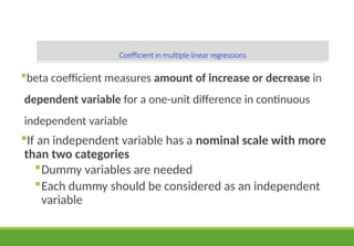Coefficient in multiple linear regressions
beta coefficient measures amount of increase or decrease in
dependent variable for a one-unit difference in continuous
independent variable
If an independent variable has a nominal scale with more
than two categories
Dummy variables are needed
Each dummy should be considered as an independent
variable
 