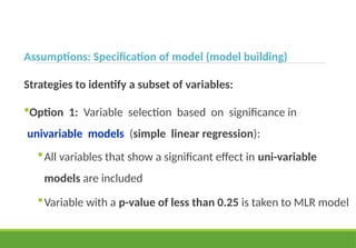 Assumptions: Specification of model (model building)
Strategies to identify a subset of variables:
Option 1: Variable selection based on significance in
univariable models (simple linear regression):
All variables that show a significant effect in uni-variable
models are included
Variable with a p-value of less than 0.25 is taken to MLR model
 