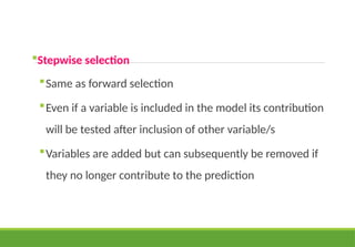 Stepwise selection
Same as forward selection
Even if a variable is included in the model its contribution
will be tested after inclusion of other variable/s
Variables are added but can subsequently be removed if
they no longer contribute to the prediction
 