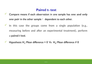 Paired t- test
 Compare means if each observation in one sample has one and only
one pair in the other sample dependent to each other.
 In this case the groups come from a single population (e.g.,
measuring before and after an experimental treatment), perform
a paired t test.
 Hypothesis: Ho: Mean difference = 0 Vs HA: Mean difference ≠ 0
BY ADISU B.
 
