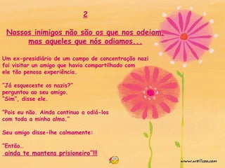 2
Nossos inimigos não são os que nos odeiam,
mas aqueles que nós odiamos...
Um ex-presidiário de um campo de concentração nazi
foi visitar un amigo que havia compartilhado com
ele tão penosa experiência.
”Já esqueceste os nazis?”
perguntou ao seu amigo.
“Sim”, disse ele.
”Pois eu não. Ainda continuo a odiá-los
com toda a minha alma.”
Seu amigo disse-lhe calmamente:
”Então…
ainda te mantens prisioneiro”!!!
 