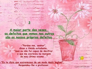 -“Perdoe-me, senhor”,
disse o tímido estudante,
“mas eu não fui capaz de decifrar
o que me escreveu na margem
do meu último exame...”
-“Eu te dizia que escrevesses de um modo mais legível”,
Respondeu-lhe o professor.
3
A maior parte das vezes,
os defeitos que vemos nos outros
são os nossos próprios defeitos.
 