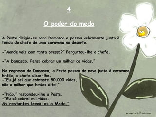 A Peste dirigia-se para Damasco e passou velozmente junto à
tenda do chefe de uma caravana no deserto.
-“Aonde vais com tanta pressa?” Perguntou-lhe o chefe.
-“A Damasco. Penso cobrar um milhar de vidas.”
No regresso de Damasco, a Peste passou de novo junto à caravana.
Então, o chefe disse-lhe:
-“Eu já sei que cobraste 50.000 vidas,
não o milhar que havias dito!.”
-“Não,” respondeu-lhe a Peste.
-“Eu só cobrei mil vidas.
As restantes levou-as o Medo.”
4
O poder do medo
 