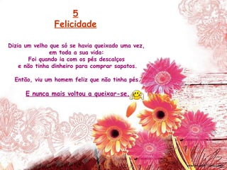 Dizia um velho que só se havia queixado uma vez,
em toda a sua vida:
Foi quando ia com os pés descalços
e não tinha dinheiro para comprar sapatos.
Então, viu um homem feliz que não tinha pés.
E nunca mais voltou a queixar-se.
5
Felicidade
 