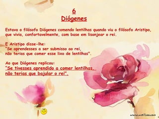Estava o filósofo Diógenes comendo lentilhas quando viu o filósofo Aristipo,
que vivia, confortavelmente, com base em lisonjear o rei.
E Aristipo disse-lhe:
“Se aprendesses a ser submisso ao rei,
não terias que comer esse lixo de lentilhas".
Ao que Diógenes replicou:
“Se tivesses aprendido a comer lentilhas,
não terias que bajular o rei".
6
Diógenes
 