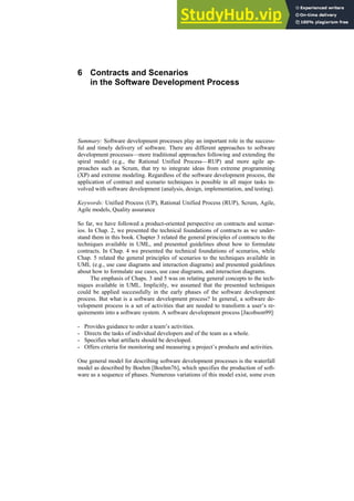 6 Contracts and Scenarios
in the Software Development Process
Summary: Software development processes play an important role in the success-
ful and timely delivery of software. There are different approaches to software
development processes—more traditional approaches following and extending the
spiral model (e.g., the Rational Unified Process—RUP) and more agile ap-
proaches such as Scrum, that try to integrate ideas from extreme programming
(XP) and extreme modeling. Regardless of the software development process, the
application of contract and scenario techniques is possible in all major tasks in-
volved with software development (analysis, design, implementation, and testing).
Keywords: Unified Process (UP), Rational Unified Process (RUP), Scrum, Agile,
Agile models, Quality assurance
So far, we have followed a product-oriented perspective on contracts and scenar-
ios. In Chap. 2, we presented the technical foundations of contracts as we under-
stand them in this book. Chapter 3 related the general principles of contracts to the
techniques available in UML, and presented guidelines about how to formulate
contracts. In Chap. 4 we presented the technical foundations of scenarios, while
Chap. 5 related the general principles of scenarios to the techniques available in
UML (e.g., use case diagrams and interaction diagrams) and presented guidelines
about how to formulate use cases, use case diagrams, and interaction diagrams.
The emphasis of Chaps. 3 and 5 was on relating general concepts to the tech-
niques available in UML. Implicitly, we assumed that the presented techniques
could be applied successfully in the early phases of the software development
process. But what is a software development process? In general, a software de-
velopment process is a set of activities that are needed to transform a user’s re-
quirements into a software system. A software development process [Jacobson99]:
- Provides guidance to order a team’s activities.
- Directs the tasks of individual developers and of the team as a whole.
- Specifies what artifacts should be developed.
- Offers criteria for monitoring and measuring a project’s products and activities.
One general model for describing software development processes is the waterfall
model as described by Boehm [Boehm76], which specifies the production of soft-
ware as a sequence of phases. Numerous variations of this model exist, some even
 