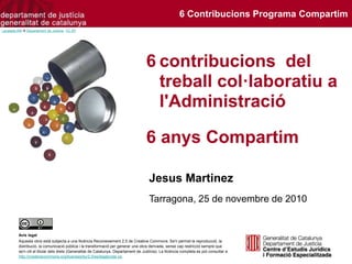 6 contribucions del
treball col·laboratiu a
l'Administració
6 anys Compartim
Jesus Martinez
Tarragona, 25 de novembre de 2010
Avís legal
Aquesta obra està subjecta a una llicència Reconeixement 2.5 de Creative Commons. Se'n permet la reproducció, la
distribució, la comunicació pública i la transformació per generar una obra derivada, sense cap restricció sempre que
se'n citi el titular dels drets (Generalitat de Catalunya. Departament de Justícia). La llicència completa es pot consultar a
http://creativecommons.org/licenses/by/2.5/es/legalcode.ca.
Lacasets-KM © Departament de Justícia. CC BY
6 Contribucions Programa Compartim
 