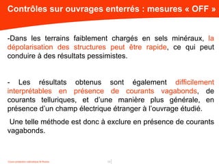 Cours protection cathodique M.Roche 13
Contrôles sur ouvrages enterrés : mesures « OFF »
-Dans les terrains faiblement chargés en sels minéraux, la
dépolarisation des structures peut être rapide, ce qui peut
conduire à des résultats pessimistes.
- Les résultats obtenus sont également difficilement
interprétables en présence de courants vagabonds, de
courants telluriques, et d’une manière plus générale, en
présence d’un champ électrique étranger à l’ouvrage étudié.
Une telle méthode est donc à exclure en présence de courants
vagabonds.
 