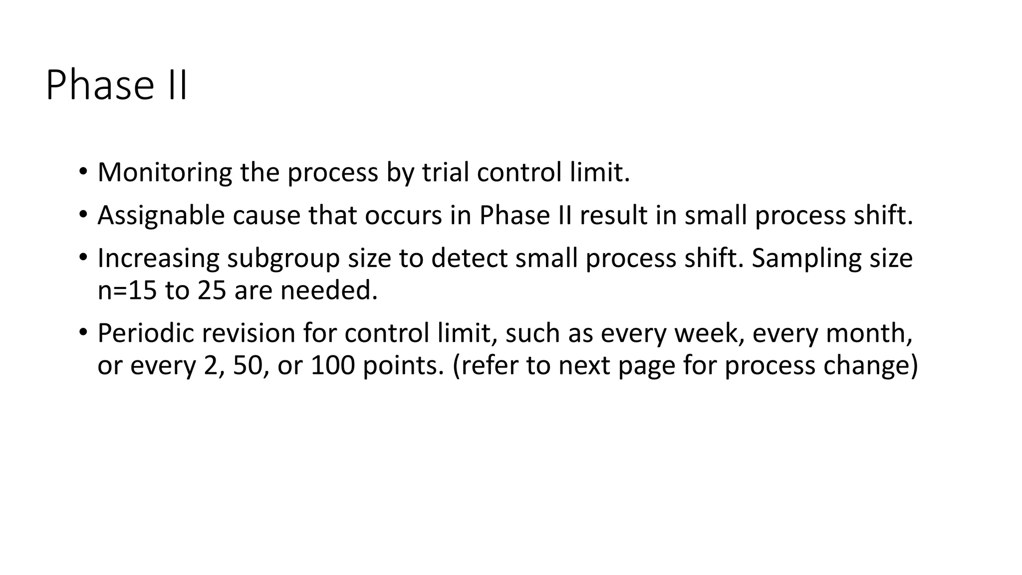 Phase II
• Monitoring the process by trial control limit.
• Assignable cause that occurs in Phase II result in small process shift.
• Increasing subgroup size to detect small process shift. Sampling size
n=15 to 25 are needed.
• Periodic revision for control limit, such as every week, every month,
or every 2, 50, or 100 points. (refer to next page for process change)
 