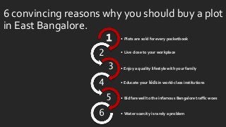 6 convincing reasons why you should buy a plot
in East Bangalore.
• Plots are sold for every pocketbook1
• Live close to your workplace
2
• Enjoy a quality lifestyle with your family3
• Educate your kids in world-class institutions4
• Bid farewell to the infamous Bangalore traffic woes5
• Water scarcity is rarely a problem6
 