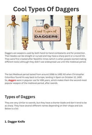 Cool Types Of Daggers
Daggers are weapons used by both hand-to-hand combatants and for protection.
Their blades can be straight or curved and may have a sharp point or a round hilt.
They were first created after Neolithic times (which is when people started making
different tools) although they didn't see widespread use until the medieval period.
The last Medieval period lasted from around 1066 to 1492 AD when Christopher
Columbus found his way back to Europe, landing in Spain on October 12, 1492.
So, daggers were in popular use for 496 years, which makes them the second-most
popular weapon of the medieval period, after swords.
Types of Daggers
They are very similar to swords, but they have a shorter blade and don't tend to be
as sharp. They have several different names depending on their shape and size.
Below is a list:
1. Dagger Knife
 