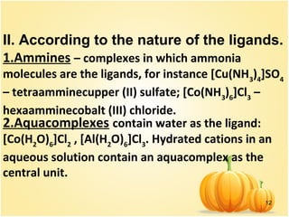 12
II. According to the nature of the ligands.
1.Ammines – complexes in which ammonia
molecules are the ligands, for instance [Cu(NH3
)4
]SO4
– tetraamminecupper (II) sulfate; [Co(NH3
)6
]Cl3
–
hexaamminecobalt (III) chloride.
2.Aquacomplexes contain water as the ligand:
[Co(H2
O)6
]Cl2
, [Al(H2
O)6
]Cl3
. Hydrated cations in an
aqueous solution contain an aquacomplex as the
central unit.
 