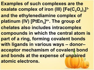 15
Examples of such complexes are the
oxalate complex of iron (III) [Fe(C2O4)3]3-
and the ethylenediamine complex of
platinum (IV) [PtEn3]4+
. The group of
chelates also includes intracomplex
compounds in which the central atom is
part of a ring, forming covalent bonds
with ligands in various ways – donor–
acceptor mechamism of covalent bond
and bonds at the expense of unpaired
atomic electrons.
 