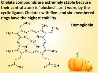 17
Hemoglobin
Chelate compounds are extremely stable because
their central atom is “blocked”, as it were, by the
cyclic ligand. Chelates with five- and six- membered
rings have the highest stability.
 