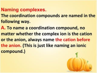 18
Naming complexes.
The coordination compounds are named in the
following way.
A. To name a coordination compound, no
matter whether the complex ion is the cation
or the anion, always name the cation before
the anion. (This is just like naming an ionic
compound.)
 