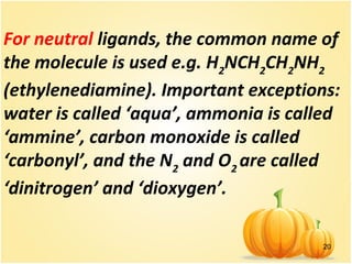 20
For neutral ligands, the common name of
the molecule is used e.g. H2
NCH2
CH2
NH2
(ethylenediamine). Important exceptions:
water is called ‘aqua’, ammonia is called
‘ammine’, carbon monoxide is called
‘carbonyl’, and the N2
and O2
are called
‘dinitrogen’ and ‘dioxygen’.
 