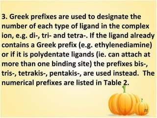 22
3. Greek prefixes are used to designate the
number of each type of ligand in the complex
ion, e.g. di-, tri- and tetra-. If the ligand already
contains a Greek prefix (e.g. ethylenediamine)
or if it is polydentate ligands (ie. can attach at
more than one binding site) the prefixes bis-,
tris-, tetrakis-, pentakis-, are used instead. The
numerical prefixes are listed in Table 2.
 