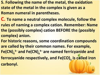 26
5. Following the name of the metal, the oxidation
state of the metal in the complex is given as a
Roman numeral in parentheses.
C. To name a neutral complex molecule, follow the
rules of naming a complex cation. Remember: Name
the (possibly complex) cation BEFORE the (possibly
complex) anion.
For historic reasons, some coordination compounds
are called by their common names. For example,
Fe(CN)6
3−
and Fe(CN)6
4−
are named ferricyanide and
ferrocyanide respectively, and Fe(CO)5
is called iron
carbonyl.
 