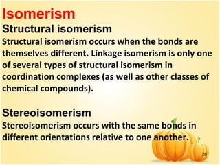 28
Isomerism
Structural isomerism
Structural isomerism occurs when the bonds are
themselves different. Linkage isomerism is only one
of several types of structural isomerism in
coordination complexes (as well as other classes of
chemical compounds).
Stereoisomerism
Stereoisomerism occurs with the same bonds in
different orientations relative to one another.
 