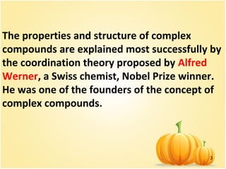 3
The properties and structure of complex
compounds are explained most successfully by
the coordination theory proposed by Alfred
Werner, a Swiss chemist, Nobel Prize winner.
He was one of the founders of the concept of
complex compounds.
 