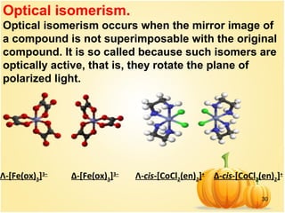 30
Λ-[Fe(ox)3]3−
Δ-[Fe(ox)3]3−
Λ-cis-[CoCl2(en)2]+
Δ-cis-[CoCl2(en)2]+
Optical isomerism.
Optical isomerism occurs when the mirror image of
a compound is not superimposable with the original
compound. It is so called because such isomers are
optically active, that is, they rotate the plane of
polarized light.
 