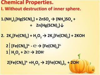 34
Chemical Properties.
I. Without destruction of inner sphere.
1.(NH4
)2
[Hg(SCN)4
] + ZnSO4
→ (NH4
)SO4
+
+ Zn[Hg(SCN)4
]↓
2. 2K4
[Fe(CN)6
] + H2
O2
→ 2K3
[Fe(CN)6
] + 2KOH
2 [Fe(CN)│ 6
]4-
- ℮ → [Fe(CN)6
]3-
1 H│ 2
O2
+ 2℮ → 2OH-
2[Fe(CN)6
]4-
+H2
O2
→ 2[Fe(CN)6
]3-
+ 2OH-
 