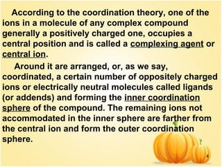 4
According to the coordination theory, one of the
ions in a molecule of any complex compound
generally a positively charged one, occupies a
central position and is called a complexing agent or
central ion.
Around it are arranged, or, as we say,
coordinated, a certain number of oppositely charged
ions or electrically neutral molecules called ligands
(or addends) and forming the inner coordination
sphere of the compound. The remaining ions not
accommodated in the inner sphere are farther from
the central ion and form the outer coordination
sphere.
 