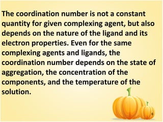6
The coordination number is not a constant
quantity for given complexing agent, but also
depends on the nature of the ligand and its
electron properties. Even for the same
complexing agents and ligands, the
coordination number depends on the state of
aggregation, the concentration of the
components, and the temperature of the
solution.
 