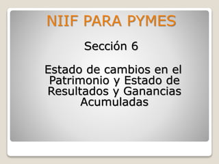 NIIF PARA PYMES
Sección 6
Estado de cambios en el
Patrimonio y Estado de
Resultados y Ganancias
Acumuladas
 