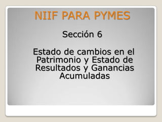 NIIF PARA PYMES
      Sección 6

Estado de cambios en el
 Patrimonio y Estado de
Resultados y Ganancias
       Acumuladas
 