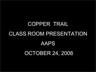 COPPER  TRAIL CLASS ROOM PRESENTATION AAPS OCTOBER 24, 2008 
