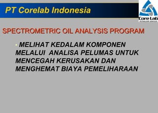 PT Corelab Indonesia

SPECTROMETRIC OIL ANALYSIS PROGRAM

   • MELIHAT KEDALAM KOMPONEN
   MELALUI ANALISA PELUMAS UNTUK
   MENCEGAH KERUSAKAN DAN
   MENGHEMAT BIAYA PEMELIHARAAN
 