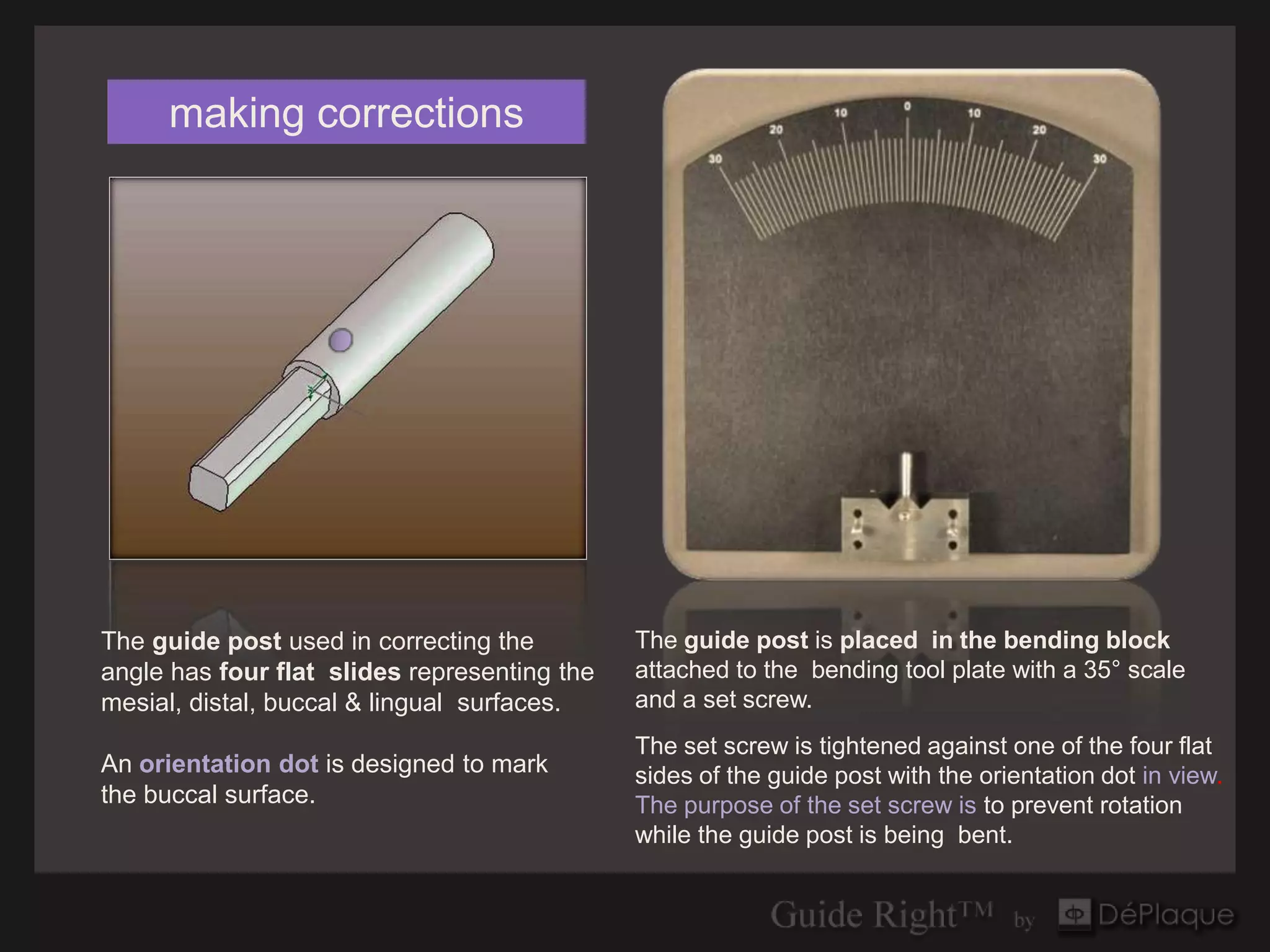 making corrections




The guide post used in correcting the         The guide post is placed in the bending block
angle has four flat slides representing the   attached to the bending tool plate with a 35° scale
mesial, distal, buccal & lingual surfaces.    and a set screw.
                                              The set screw is tightened against one of the four flat
An orientation dot is designed to mark        sides of the guide post with the orientation dot in view.
the buccal surface.                           The purpose of the set screw is to prevent rotation
                                              while the guide post is being bent.
 