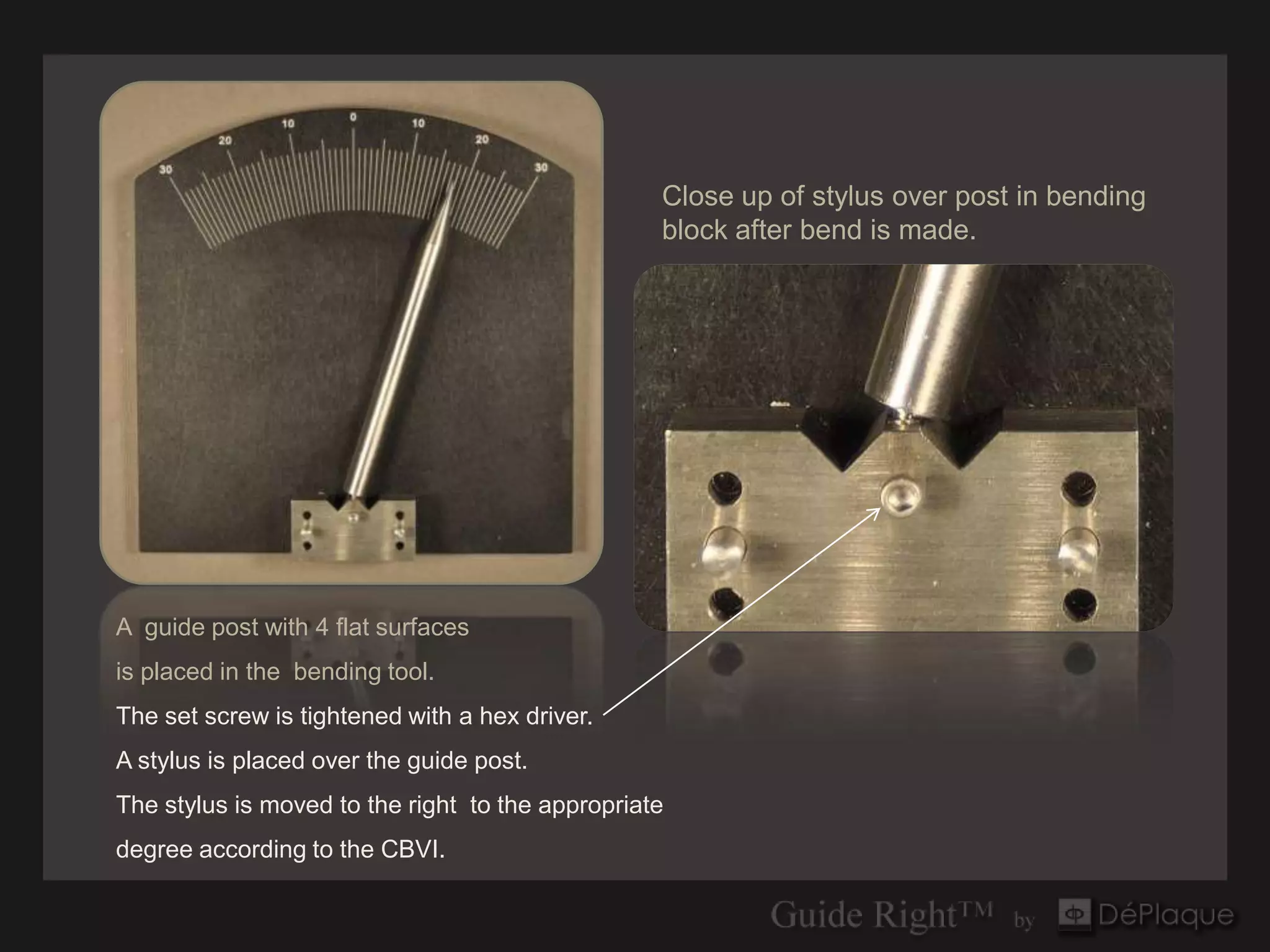 Close up of stylus over post in bending
                                                  block after bend is made.




A guide post with 4 flat surfaces
is placed in the bending tool.
The set screw is tightened with a hex driver.
A stylus is placed over the guide post.
The stylus is moved to the right to the appropriate
degree according to the CBVI.
 