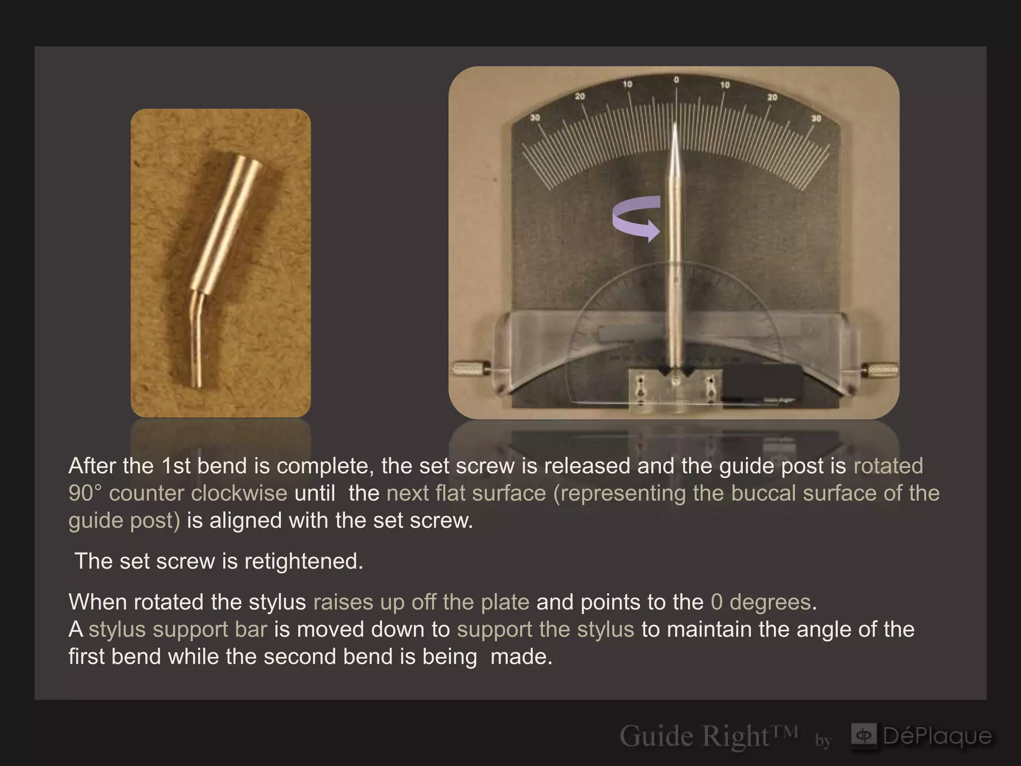After the 1st bend is complete, the set screw is released and the guide post is rotated
90° counter clockwise until the next flat surface (representing the buccal surface of the
guide post) is aligned with the set screw.
The set screw is retightened.
When rotated the stylus raises up off the plate and points to the 0 degrees.
A stylus support bar is moved down to support the stylus to maintain the angle of the
first bend while the second bend is being made.
 