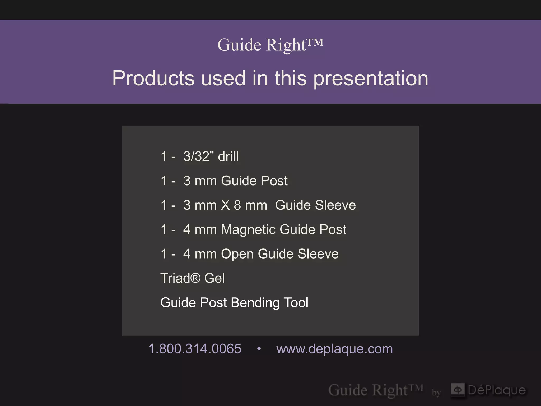 Guide Right™
Products used in this presentation


     1 - 3/32” drill
     1 - 3 mm Guide Post
     1 - 3 mm X 8 mm Guide Sleeve
     1 - 4 mm Magnetic Guide Post
     1 - 4 mm Open Guide Sleeve
     Triad® Gel
     Guide Post Bending Tool


   1.800.314.0065      •   www.deplaque.com
 