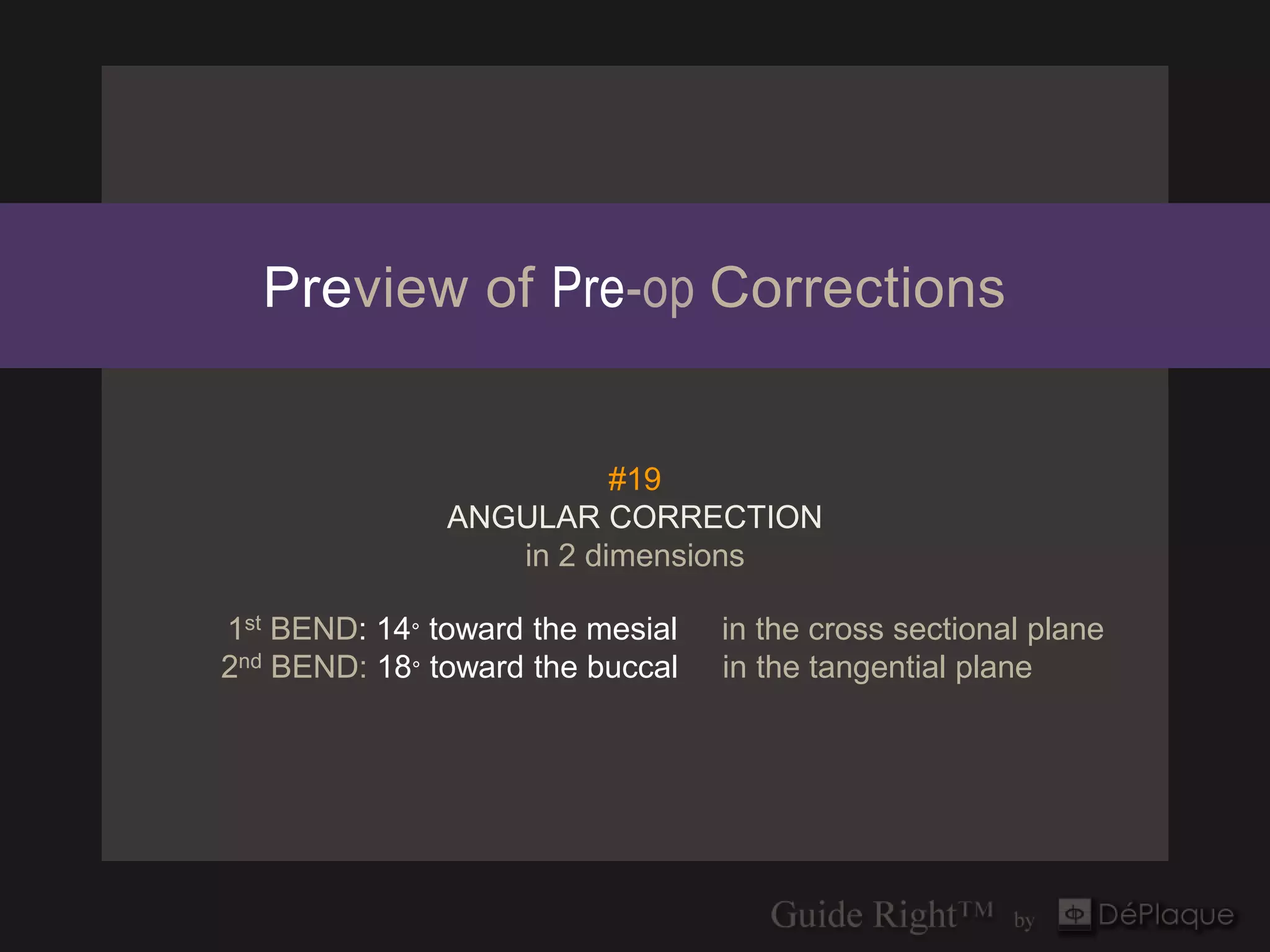 Preview of Pre-op Corrections


                         #19
               ANGULAR CORRECTION
                  in 2 dimensions

1st BEND: 14° toward the mesial   in the cross sectional plane
2nd BEND: 18° toward the buccal   in the tangential plane
 