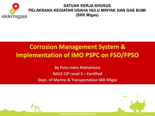 SATUAN KERJA KHUSUS
PELAKSANA KEGIATAN USAHA HULU MINYAK DAN GAS BUMI
(SKK Migas)
PRIVATE AND CONFIDENTIAL
Corrosion Management System &
Implementation of IMO PSPC on FSO/FPSO
By Putu Indra Mahatrisna
NACE CIP Level 3 – Certified
Dept. of Marine & Transportation SKK Migas
 