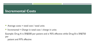 Incremental Costs
 Average costs = total cost / total units
 Incremental = Change in total cost / change in units
Example: Drug A is SR$500 per patient and is 95% effective while Drug B is SR$750
per
patient and 97% effective
 