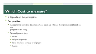Which Cost to measure?
 It depends on the perspective
 Perspective:
 An economic term that describes whose costs are relevant (being measured) based on
the
purpose of the study
 Types of perspectives:
 Patient
 Hospital or provider
 Payer (insurance company or employer)
 Society
 
