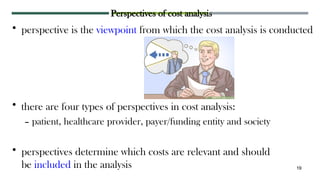Perspectives of cost analysis
• perspective is the viewpoint from which the cost analysis is conducted
• there are four types of perspectives in cost analysis:
– patient, healthcare provider, payer/funding entity and society
• perspectives determine which costs are relevant and should
be included in the analysis 19
 