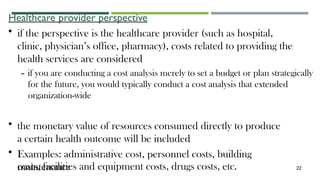Healthcare provider perspective
• if the perspective is the healthcare provider (such as hospital,
clinic, physician’s office, pharmacy), costs related to providing the
health services are considered
– if you are conducting a cost analysis merely to set a budget or plan strategically
for the future, you would typically conduct a cost analysis that extended
organization-wide
• the monetary value of resources consumed directly to produce
a certain health outcome will be included
• Examples: administrative cost, personnel costs, building
maintenance
costs, facilities and equipment costs, drugs costs, etc. 22
 