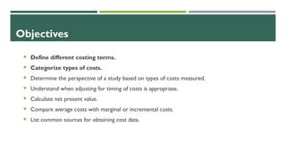 Objectives
 Define different costing terms.
 Categorize types of costs.
 Determine the perspective of a study based on types of costs measured.
 Understand when adjusting for timing of costs is appropriate.
 Calculate net present value.
 Compare average costs with marginal or incremental costs.
 List common sources for obtaining cost data.
 