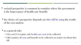 41
• societal perspective is common in countries where the government
is the largest payer of health care benefits
• the choice of a perspective depends on who will be using the results
of the cost analysis
• as a general rule:
– CEA and CUA require only health care costs to be collected
– CBA requires all costs and benefits to be collected, no matter on whom they
fall
 