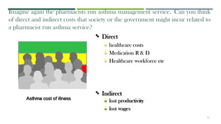 • Indirect
 lost productivity
 lost wages
Imagine again the pharmacists run asthma management service. Can you think
of direct and indirect costs that society or the government might incur related to
a pharmacist run asthma service?
• Direct
 healthcare costs
 Medication R & D
 Healthcare workforce etc
Asthma cost of illness
42
 