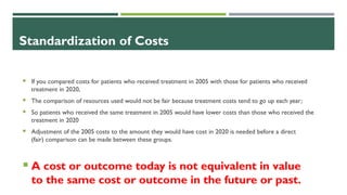 Standardization of Costs
 If you compared costs for patients who received treatment in 2005 with those for patients who received
treatment in 2020,
 The comparison of resources used would not be fair because treatment costs tend to go up each year;
 So patients who received the same treatment in 2005 would have lower costs than those who received the
treatment in 2020
 Adjustment of the 2005 costs to the amount they would have cost in 2020 is needed before a direct
(fair) comparison can be made between these groups.
 A cost or outcome today is not equivalent in value
to the same cost or outcome in the future or past.
 