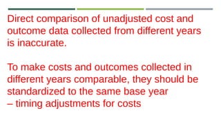Direct comparison of unadjusted cost and
outcome data collected from different years
is inaccurate.
To make costs and outcomes collected in
different years comparable, they should be
standardized to the same base year
– timing adjustments for costs
 