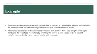 Example
 If the objective of the study is to estimate the difference in the costs of chemotherapy regimens, information on
the past use of these two treatments might be collected from a review of medical records.
 If the retrospective review of these medical records dates back for more than 1 year, it may be necessary to
standardize the cost of both medications by calculating the number of units (doses) used per case and
multiplying this number by the current unit cost for each medication.
 