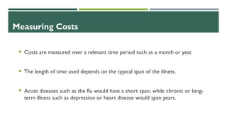 Measuring Costs
 Costs are measured over a relevant time period such as a month or year.
 The length of time used depends on the typical span of the illness.
 Acute diseases such as the flu would have a short span; while chronic or long-
term illness such as depression or heart disease would span years.
 