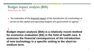 Budget impact analysis (BIA)
Definitions for BIA
“An evaluation of the financial impact of the introduction of a technology or
service on the capital and operating budgets of a government or agency.” *
60
Budget impact analysis (BIA) is a relatively recent method
for economic evaluation (EE) in the field of health care. It
assesses the financial consequences of the introduction
of new technology in a specific setting in the short-to-
medium term.
 